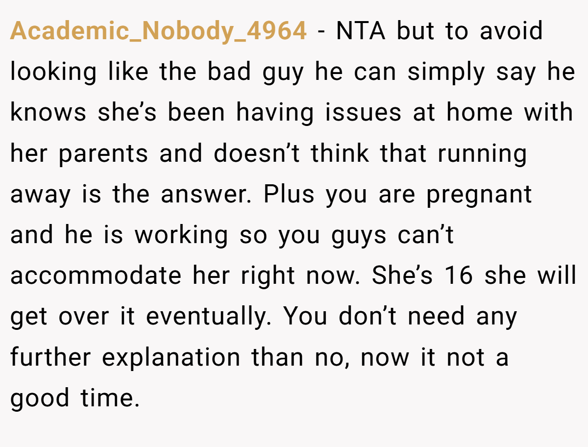 Academic_Nobody_4964 - NTA but to avoid looking like the bad guy he can simply say he knows she’s been having issues at home with her parents and doesn’t think that running away is the answer. Plus you are pregnant and he is working so you guys can’t accommodate her right now. She’s 16 she will get over it eventually. You don’t need any further explanation than no, now it not a good time.