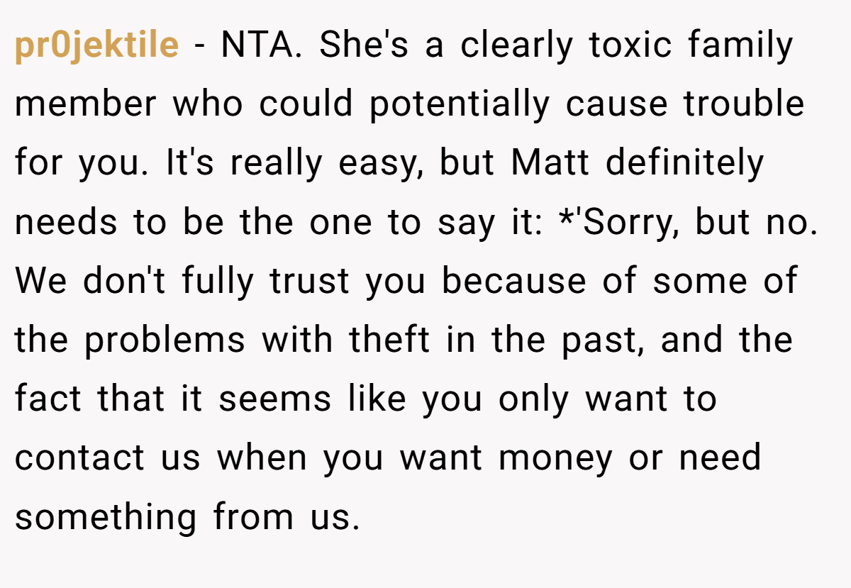 pr0jektile - NTA. She's a clearly toxic family member who could potentially cause trouble for you. It's really easy, but Matt definitely needs to be the one to say it: *'Sorry, but no. We don't fully trust you because of some of the problems with theft in the past, and the fact that it seems like you only want to contact us when you want money or need something from us.