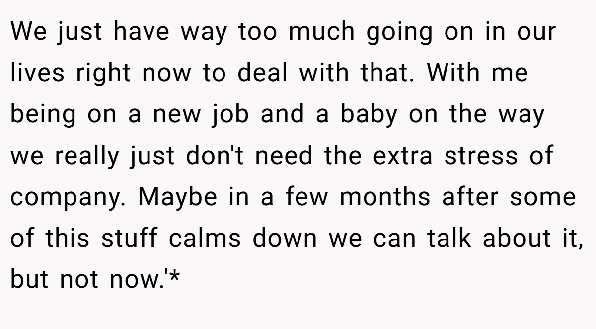We just have way too much going on in our lives right now to deal with that. With me being on a new job and a baby on the way we really just don't need the extra stress of company. Maybe in a few months after some of this stuff calms down we can talk about it, but not now.'*