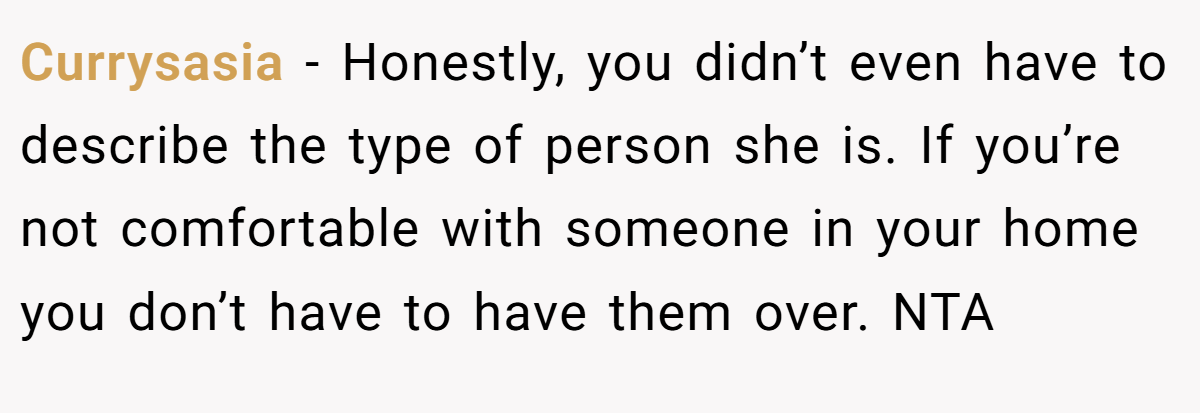 Currysasia - Honestly, you didn’t even have to describe the type of person she is. If you’re not comfortable with someone in your home you don’t have to have them over. NTA