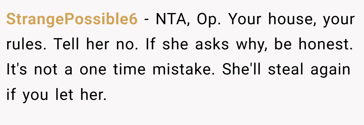 StrangePossible6 - NTA, Op. Your house, your rules. Tell her no. If she asks why, be honest. It's not a one time mistake. She'll steal again if you let her.