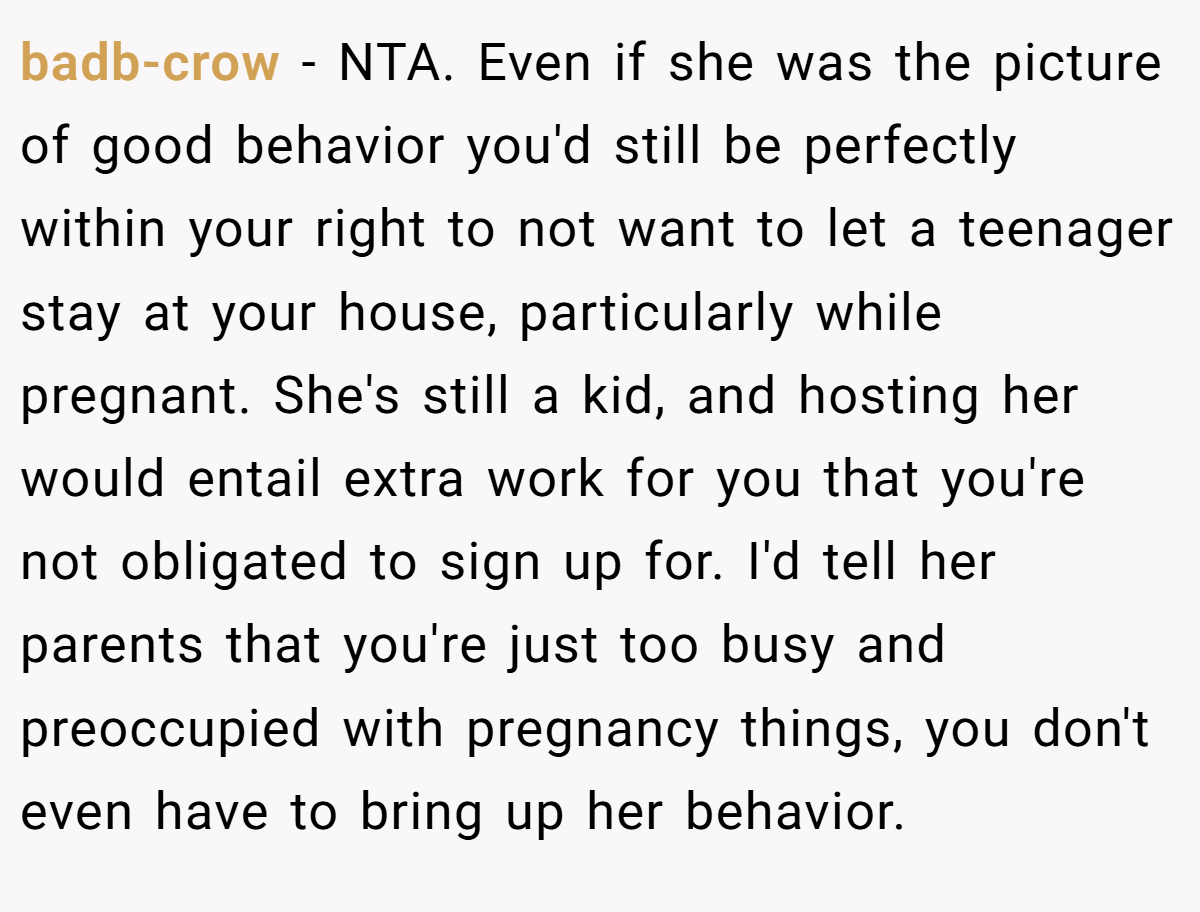 badb-crow - NTA. Even if she was the picture of good behavior you'd still be perfectly within your right to not want to let a teenager stay at your house, particularly while pregnant. She's still a kid, and hosting her would entail extra work for you that you're not obligated to sign up for. I'd tell her parents that you're just too busy and preoccupied with pregnancy things, you don't even have to bring up her behavior.