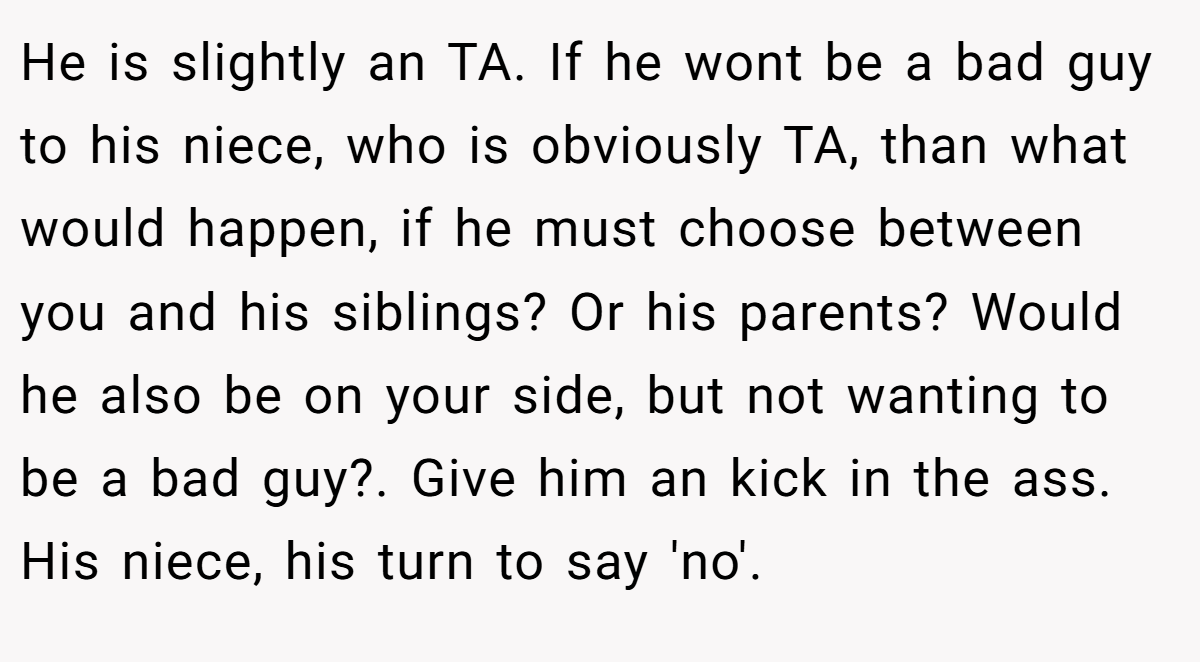 He is slightly an TA. If he wont be a bad guy to his niece, who is obviously TA, than what would happen, if he must choose between you and his siblings? Or his parents? Would he also be on your side, but not wanting to be a bad guy?. Give him an kick in the ass. His niece, his turn to say 'no'.