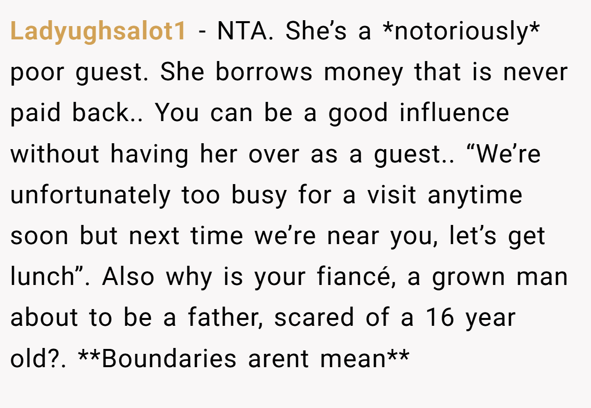 Ladyughsalot1 - NTA. She’s a *notoriously* poor guest. She borrows money that is never paid back.. You can be a good influence without having her over as a guest.. “We’re unfortunately too busy for a visit anytime soon but next time we’re near you, let’s get lunch”. Also why is your fiancé, a grown man about to be a father, scared of a 16 year old?. **Boundaries arent mean**