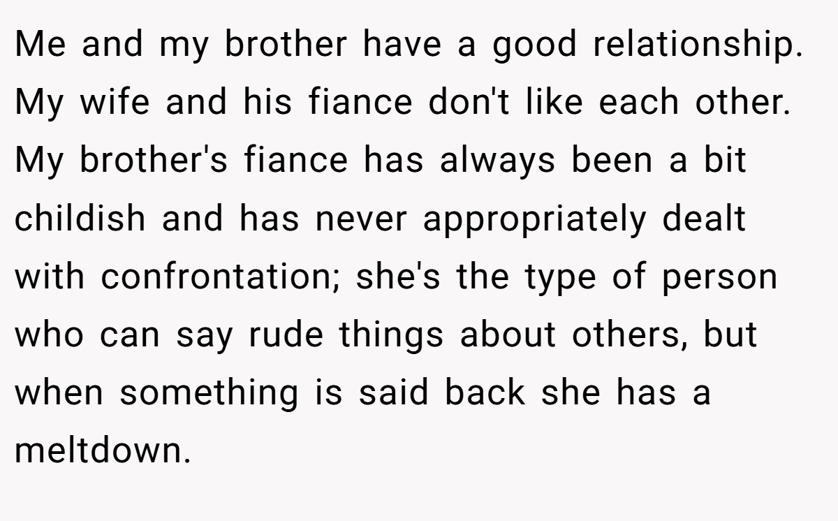 Me and my brother have a good relationship. My wife and his fiance don't like each other. My brother's fiance has always been a bit childish and has never appropriately dealt with confrontation; she's the type of person who can say rude things about others, but when something is said back she has a meltdown.