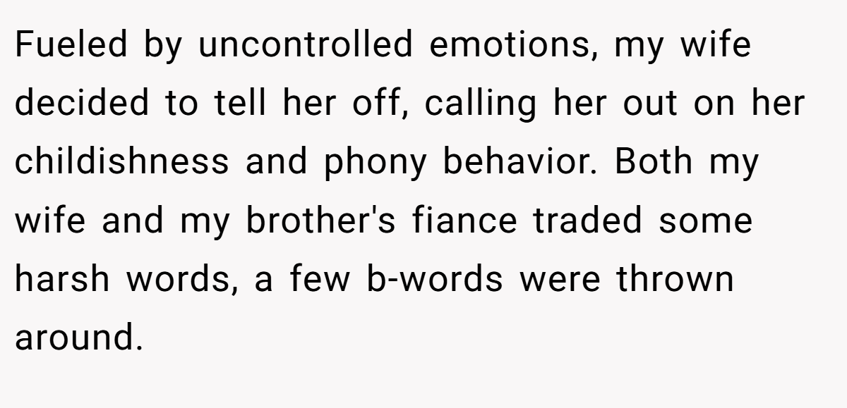 Fueled by uncontrolled emotions, my wife decided to tell her off, calling her out on her childishness and phony behavior. Both my wife and my brother's fiance traded some harsh words, a few b-words were thrown around.