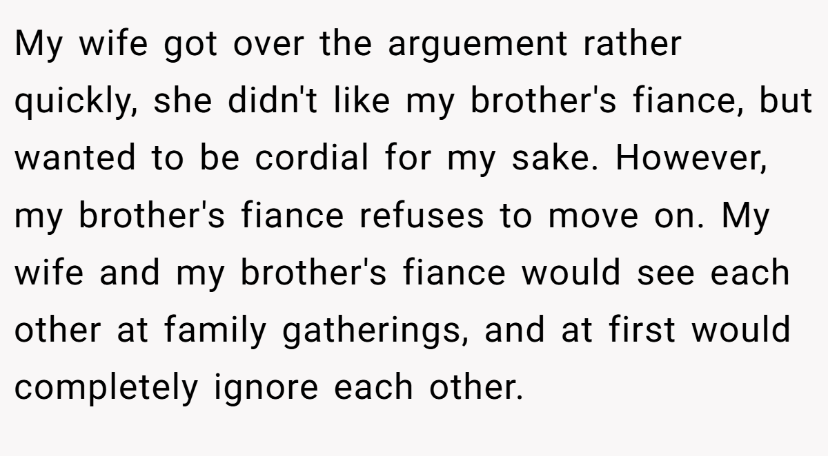 My wife got over the arguement rather quickly, she didn't like my brother's fiance, but wanted to be cordial for my sake. However, my brother's fiance refuses to move on. My wife and my brother's fiance would see each other at family gatherings, and at first would completely ignore each other.