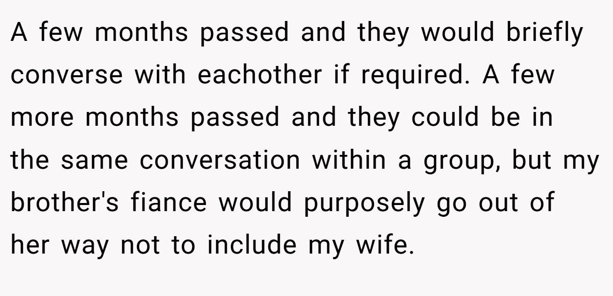 A few months passed and they would briefly converse with eachother if required. A few more months passed and they could be in the same conversation within a group, but my brother's fiance would purposely go out of her way not to include my wife.