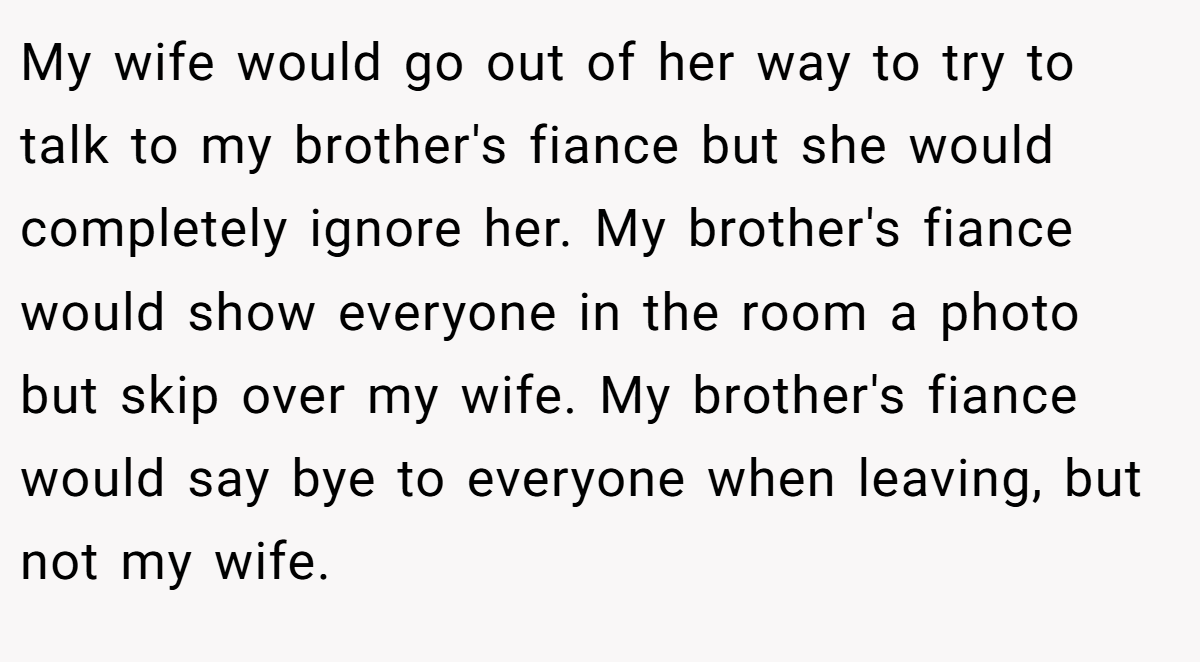 My wife would go out of her way to try to talk to my brother's fiance but she would completely ignore her. My brother's fiance would show everyone in the room a photo but skip over my wife. My brother's fiance would say bye to everyone when leaving, but not my wife.