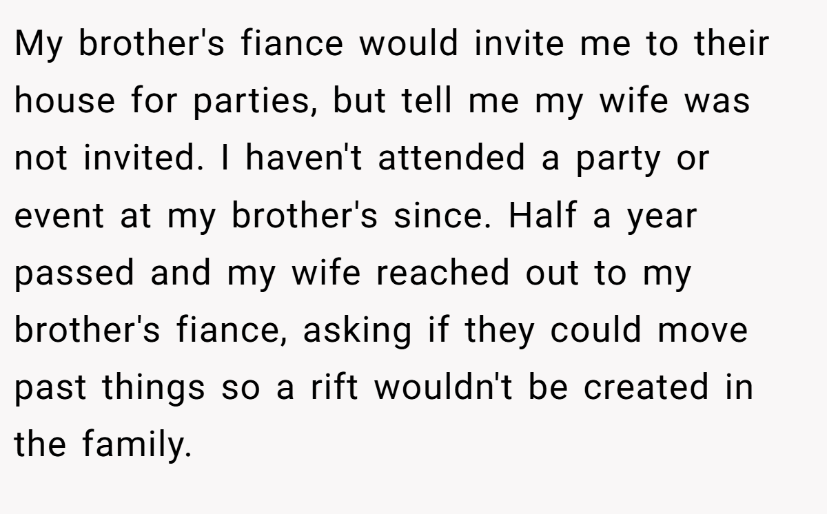 My brother's fiance would invite me to their house for parties, but tell me my wife was not invited. I haven't attended a party or event at my brother's since. Half a year passed and my wife reached out to my brother's fiance, asking if they could move past things so a rift wouldn't be created in the family.