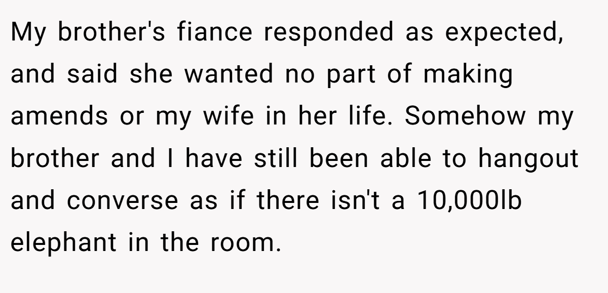 My brother's fiance responded as expected, and said she wanted no part of making amends or my wife in her life. Somehow my brother and I have still been able to hangout and converse as if there isn't a 10,000lb elephant in the room.