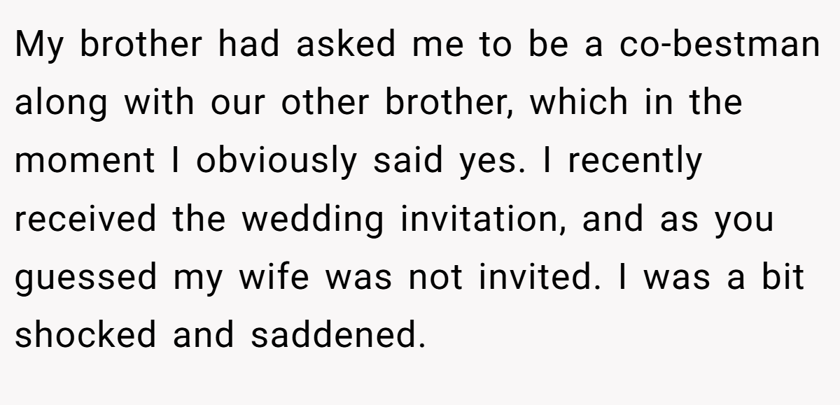 My brother had asked me to be a co-bestman along with our other brother, which in the moment I obviously said yes. I recently received the wedding invitation, and as you guessed my wife was not invited. I was a bit shocked and saddened.