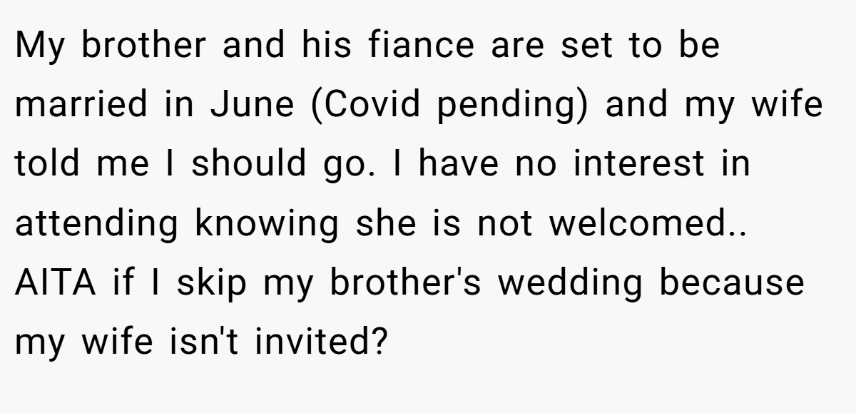 My brother and his fiance are set to be married in June (Covid pending) and my wife told me I should go. I have no interest in attending knowing she is not welcomed.. AITA if I skip my brother's wedding because my wife isn't invited?