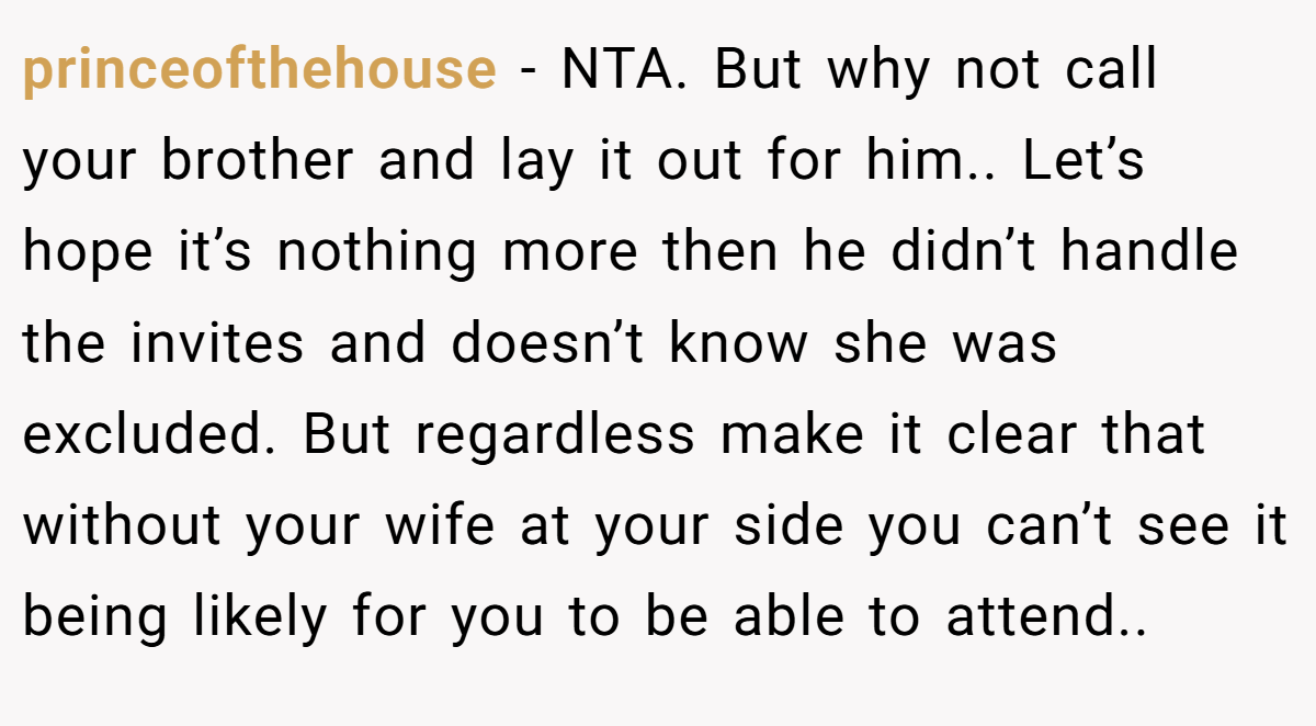 princeofthehouse - NTA. But why not call your brother and lay it out for him.. Let’s hope it’s nothing more then he didn’t handle the invites and doesn’t know she was excluded. But regardless make it clear that without your wife at your side you can’t see it being likely for you to be able to attend..