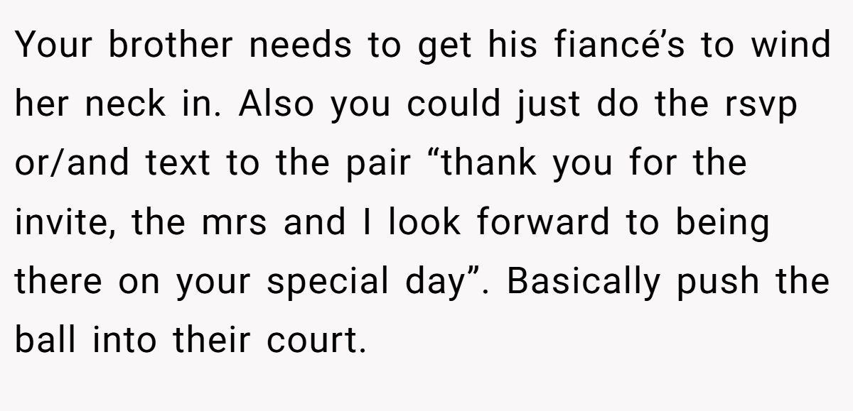 Your brother needs to get his fiancé’s to wind her neck in. Also you could just do the rsvp or/and text to the pair “thank you for the invite, the mrs and I look forward to being there on your special day”. Basically push the ball into their court.