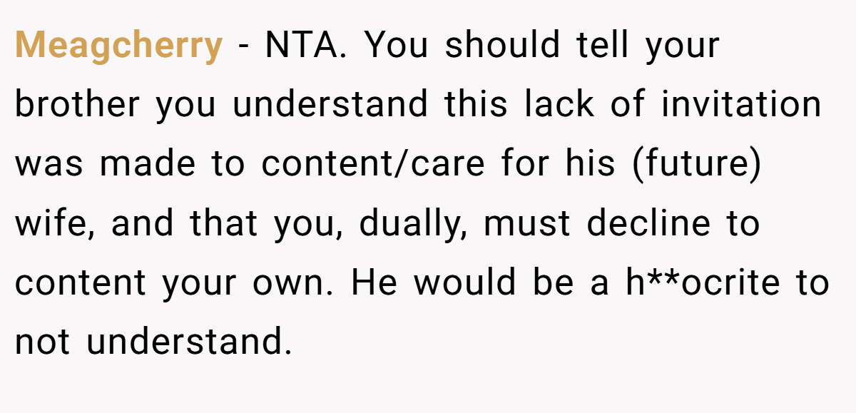 Meagcherry - NTA. You should tell your brother you understand this lack of invitation was made to content/care for his (future) wife, and that you, dually, must decline to content your own. He would be a h**ocrite to not understand.