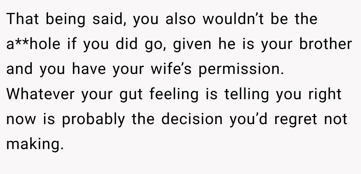 That being said, you also wouldn’t be the a**hole if you did go, given he is your brother and you have your wife’s permission. Whatever your gut feeling is telling you right now is probably the decision you’d regret not making.
