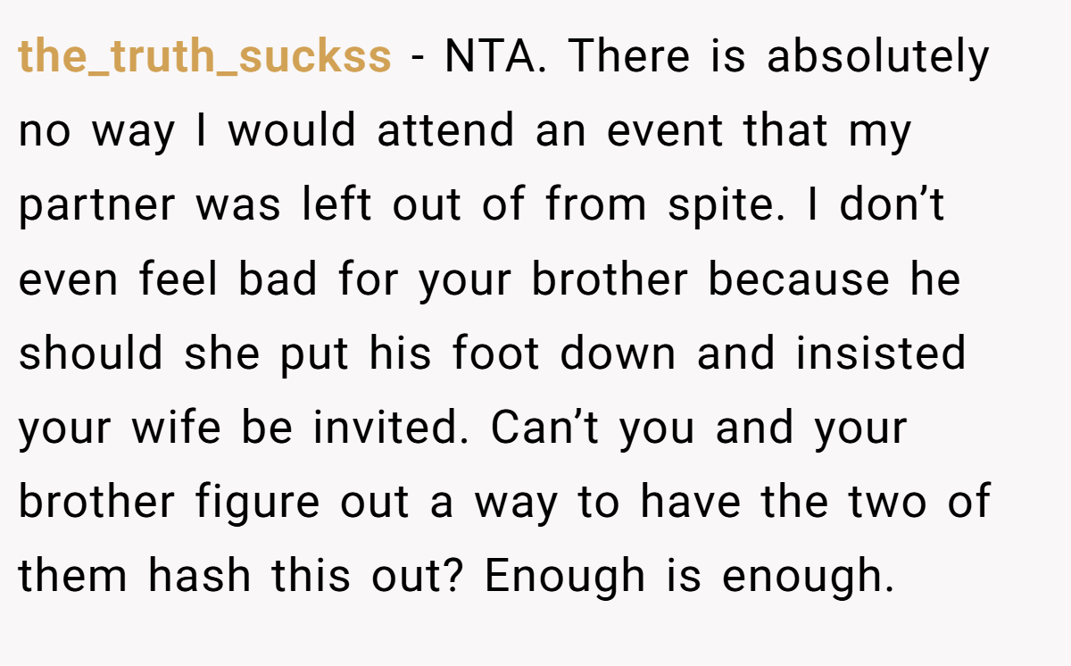 the_truth_suckss - NTA. There is absolutely no way I would attend an event that my partner was left out of from spite. I don’t even feel bad for your brother because he should she put his foot down and insisted your wife be invited. Can’t you and your brother figure out a way to have the two of them hash this out? Enough is enough.