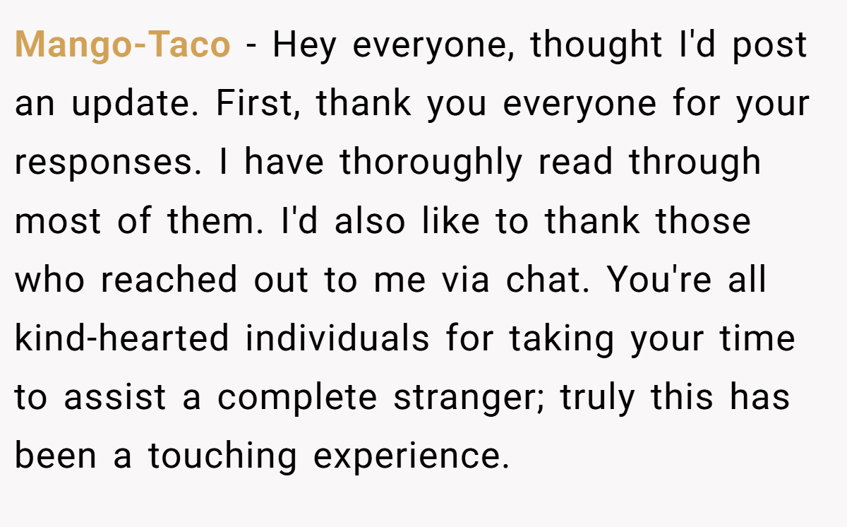 Mango-Taco - Hey everyone, thought I'd post an update. First, thank you everyone for your responses. I have thoroughly read through most of them. I'd also like to thank those who reached out to me via chat. You're all kind-hearted individuals for taking your time to assist a complete stranger; truly this has been a touching experience.