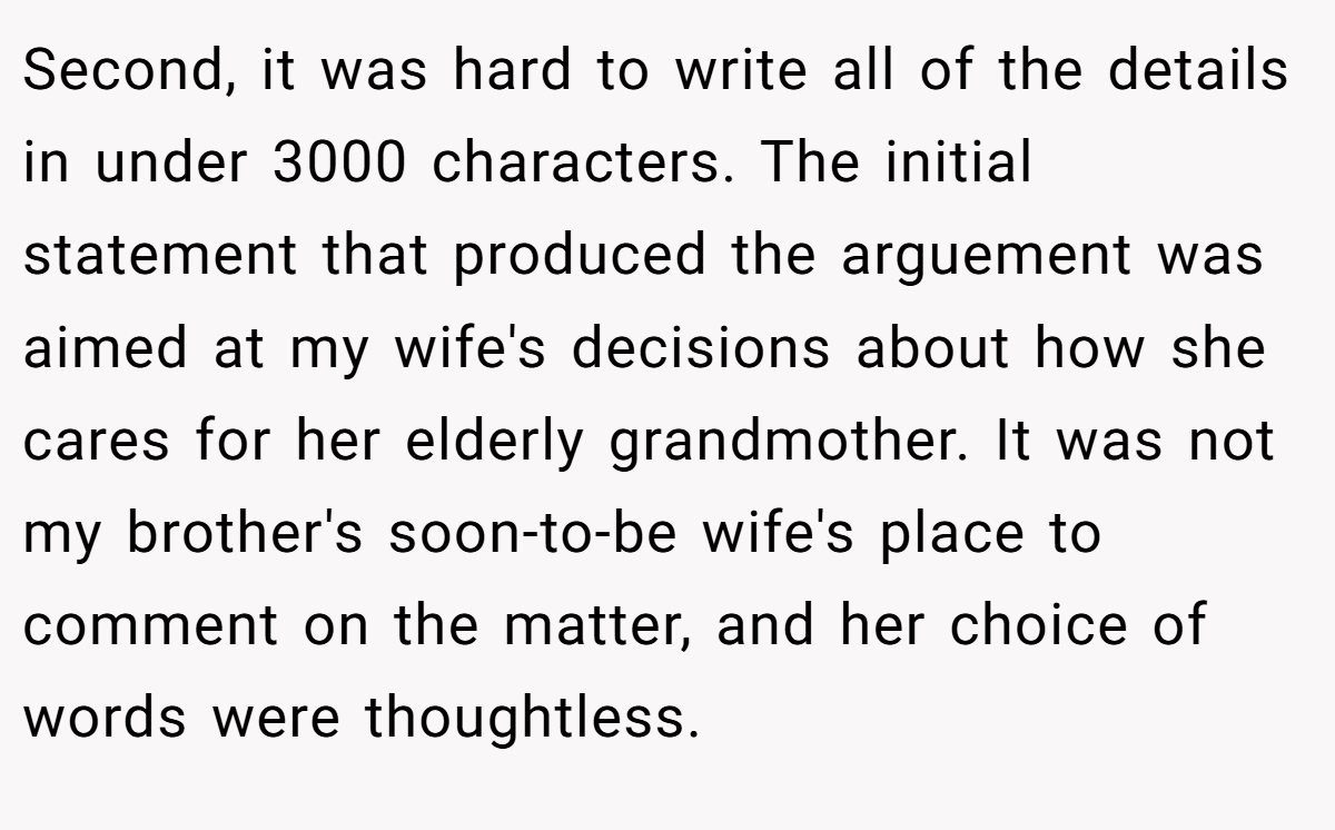 Second, it was hard to write all of the details in under 3000 characters. The initial statement that produced the arguement was aimed at my wife's decisions about how she cares for her elderly grandmother. It was not my brother's soon-to-be wife's place to comment on the matter, and her choice of words were thoughtless.