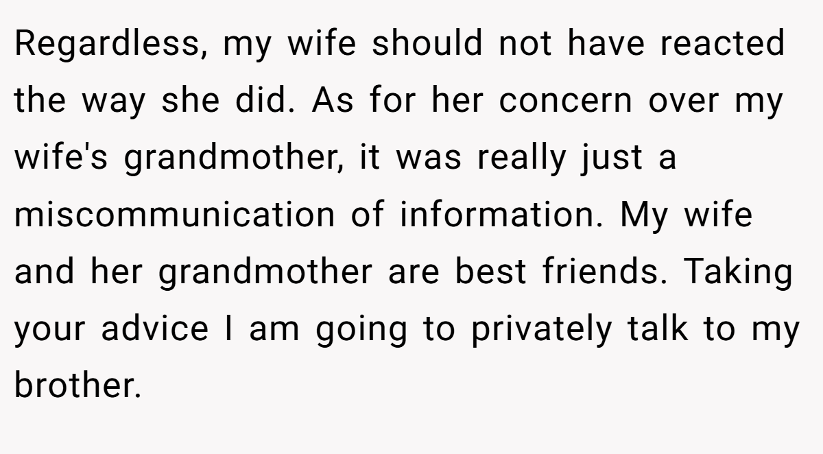 Regardless, my wife should not have reacted the way she did. As for her concern over my wife's grandmother, it was really just a miscommunication of information. My wife and her grandmother are best friends. Taking your advice I am going to privately talk to my brother.