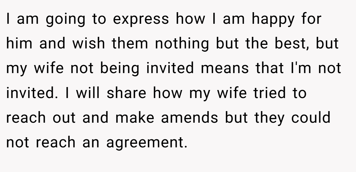 I am going to express how I am happy for him and wish them nothing but the best, but my wife not being invited means that I'm not invited. I will share how my wife tried to reach out and make amends but they could not reach an agreement.