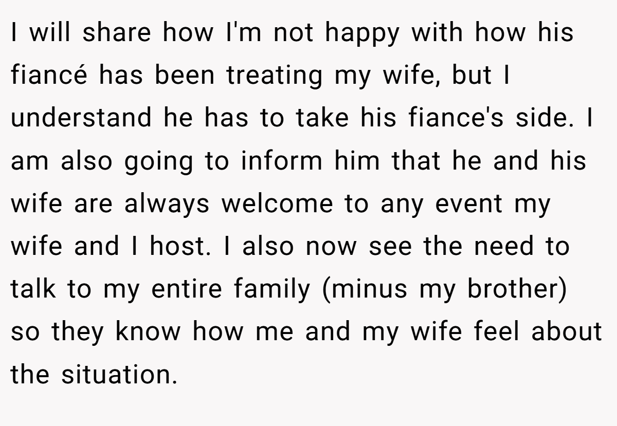 I will share how I'm not happy with how his fiancé has been treating my wife, but I understand he has to take his fiance's side. I am also going to inform him that he and his wife are always welcome to any event my wife and I host. I also now see the need to talk to my entire family (minus my brother) so they know how me and my wife feel about the situation.