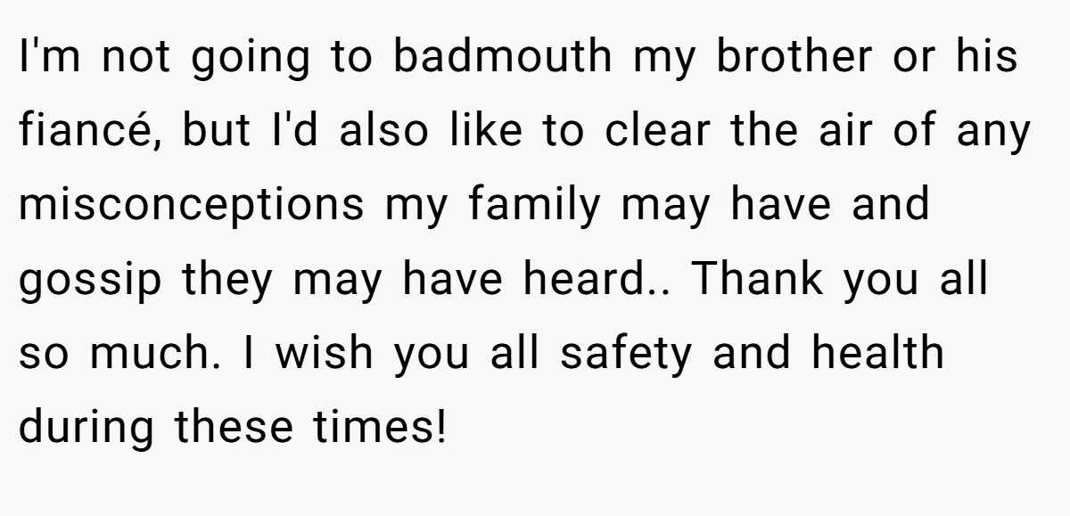 I'm not going to badmouth my brother or his fiancé, but I'd also like to clear the air of any misconceptions my family may have and gossip they may have heard.. Thank you all so much. I wish you all safety and health during these times!
