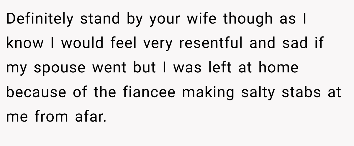 Definitely stand by your wife though as I know I would feel very resentful and sad if my spouse went but I was left at home because of the fiancee making salty stabs at me from afar.