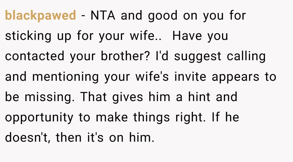 blackpawed - NTA and good on you for sticking up for your wife.. ​ Have you contacted your brother? I'd suggest calling and mentioning your wife's invite appears to be missing. That gives him a hint and opportunity to make things right. If he doesn't, then it's on him.