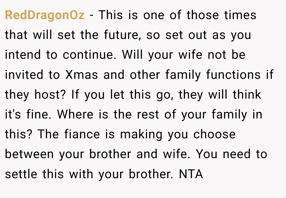 RedDragonOz - This is one of those times that will set the future, so set out as you intend to continue. Will your wife not be invited to Xmas and other family functions if they host? If you let this go, they will think it's fine. Where is the rest of your family in this? The fiance is making you choose between your brother and wife. You need to settle this with your brother. NTA