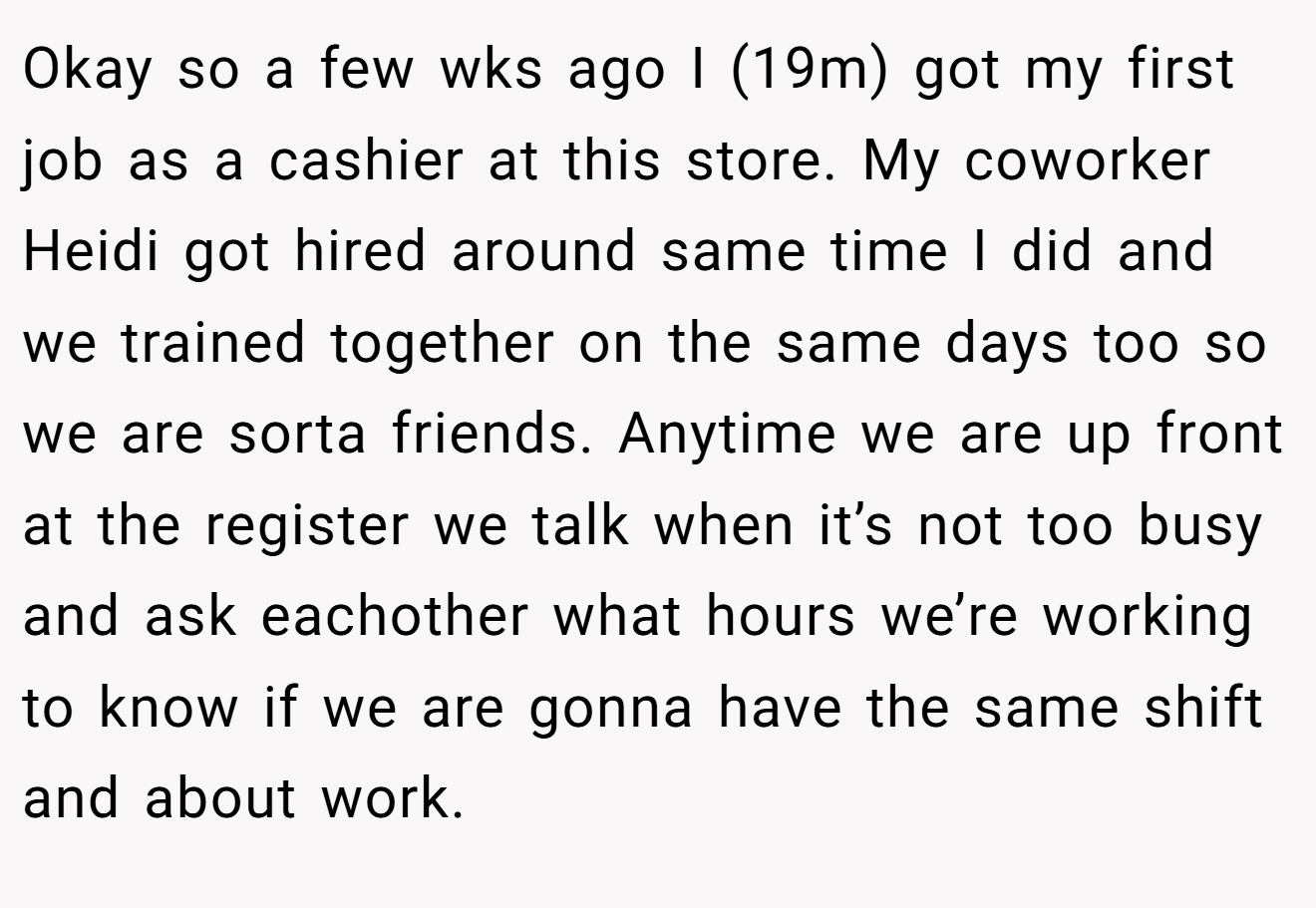 Okay so a few wks ago I (19m) got my first job as a cashier at this store. My coworker Heidi got hired around same time I did and we trained together on the same days too so we are sorta friends. Anytime we are up front at the register we talk when it’s not too busy and ask eachother what hours we’re working to know if we are gonna have the same shift and about work.