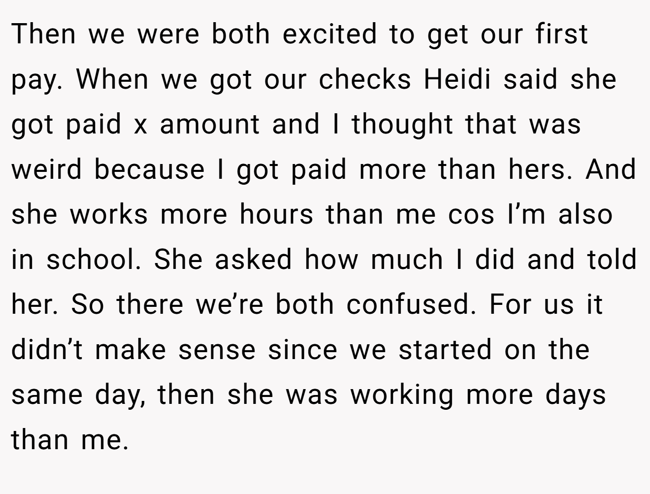 Then we were both excited to get our first pay. When we got our checks Heidi said she got paid x amount and I thought that was weird because I got paid more than hers. And she works more hours than me cos I’m also in school. She asked how much I did and told her. So there we’re both confused. For us it didn’t make sense since we started on the same day, then she was working more days than me.