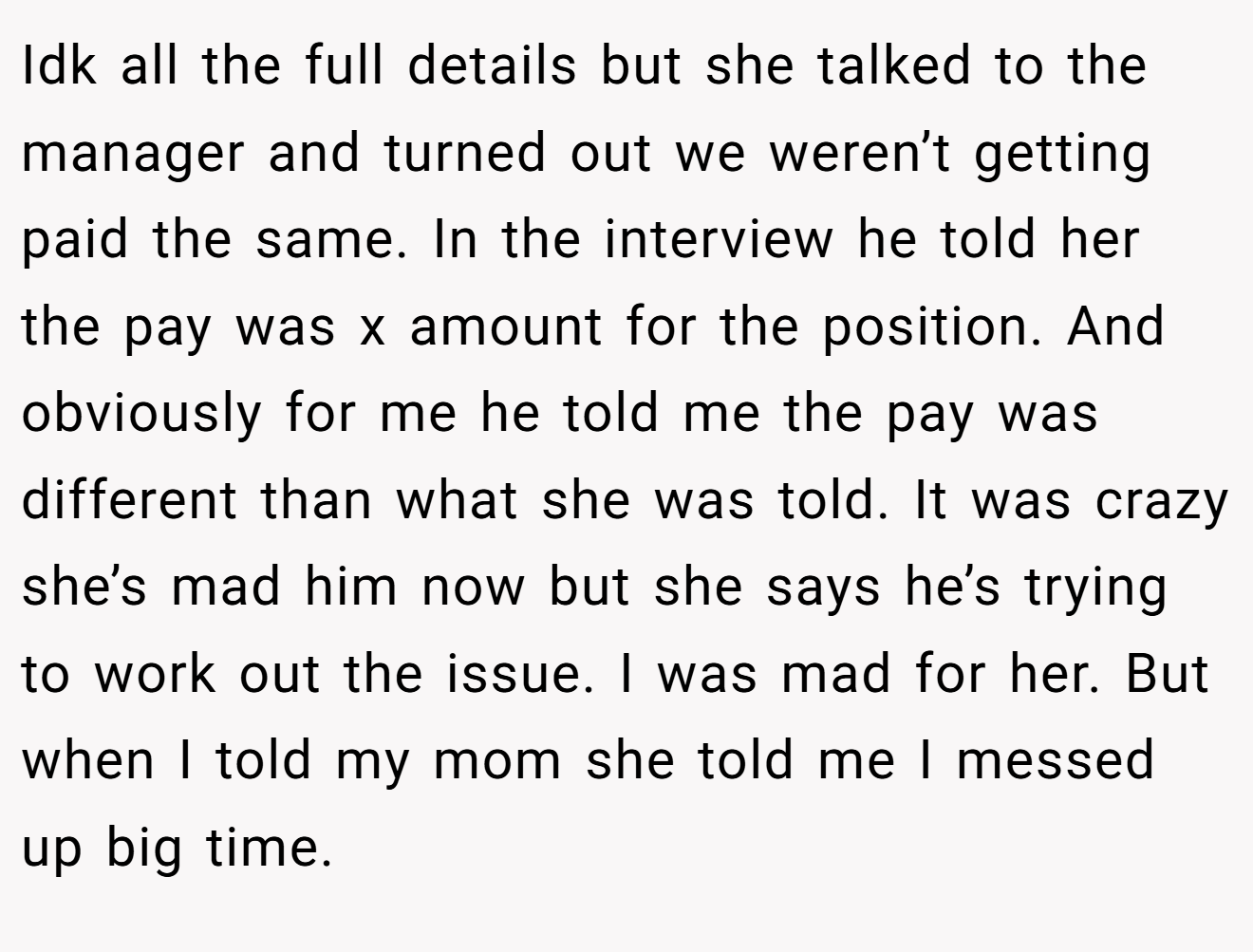 Idk all the full details but she talked to the manager and turned out we weren’t getting paid the same. In the interview he told her the pay was x amount for the position. And obviously for me he told me the pay was different than what she was told. It was crazy she’s mad him now but she says he’s trying to work out the issue. I was mad for her. But when I told my mom she told me I messed up big time.