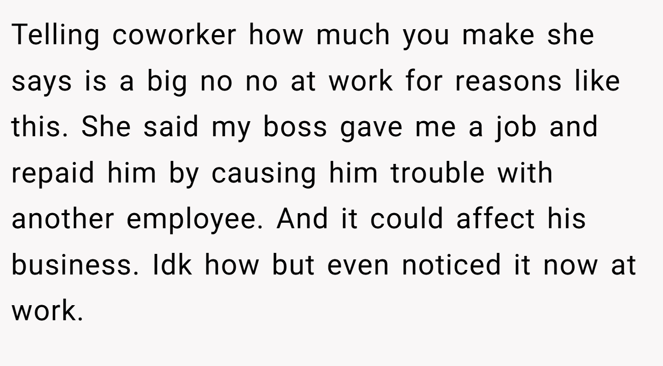 Telling coworker how much you make she says is a big no no at work for reasons like this. She said my boss gave me a job and repaid him by causing him trouble with another employee. And it could affect his business. Idk how but even noticed it now at work.