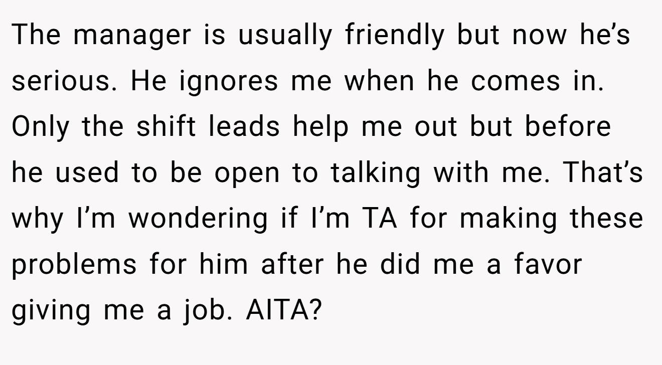 The manager is usually friendly but now he’s serious. He ignores me when he comes in. Only the shift leads help me out but before he used to be open to talking with me. That’s why I’m wondering if I’m TA for making these problems for him after he did me a favor giving me a job. AITA?