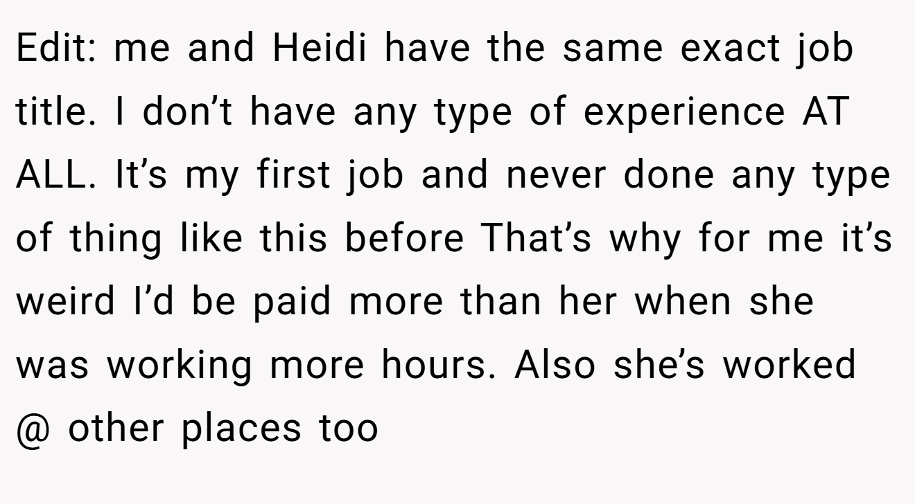 Edit: me and Heidi have the same exact job title. I don’t have any type of experience AT ALL. It’s my first job and never done any type of thing like this before That’s why for me it’s weird I’d be paid more than her when she was working more hours. Also she’s worked @ other places too