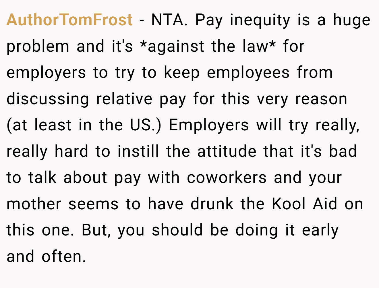 AuthorTomFrost - NTA. Pay inequity is a huge problem and it's *against the law* for employers to try to keep employees from discussing relative pay for this very reason (at least in the US.) Employers will try really, really hard to instill the attitude that it's bad to talk about pay with coworkers and your mother seems to have drunk the Kool Aid on this one. But, you should be doing it early and often.