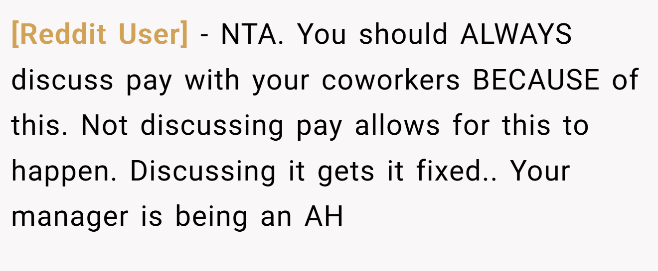 [Reddit User] - NTA. You should ALWAYS discuss pay with your coworkers BECAUSE of this. Not discussing pay allows for this to happen. Discussing it gets it fixed.. Your manager is being an AH