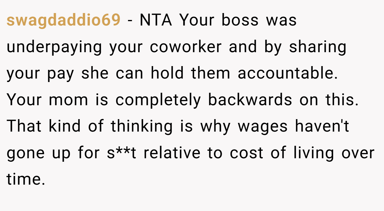 swagdaddio69 - NTA Your boss was underpaying your coworker and by sharing your pay she can hold them accountable. Your mom is completely backwards on this. That kind of thinking is why wages haven't gone up for s**t relative to cost of living over time.