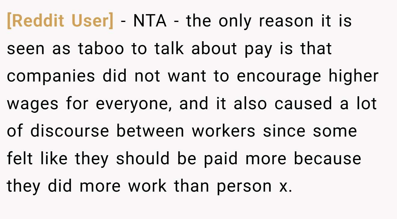 [Reddit User] - NTA - the only reason it is seen as taboo to talk about pay is that companies did not want to encourage higher wages for everyone, and it also caused a lot of discourse between workers since some felt like they should be paid more because they did more work than person x.