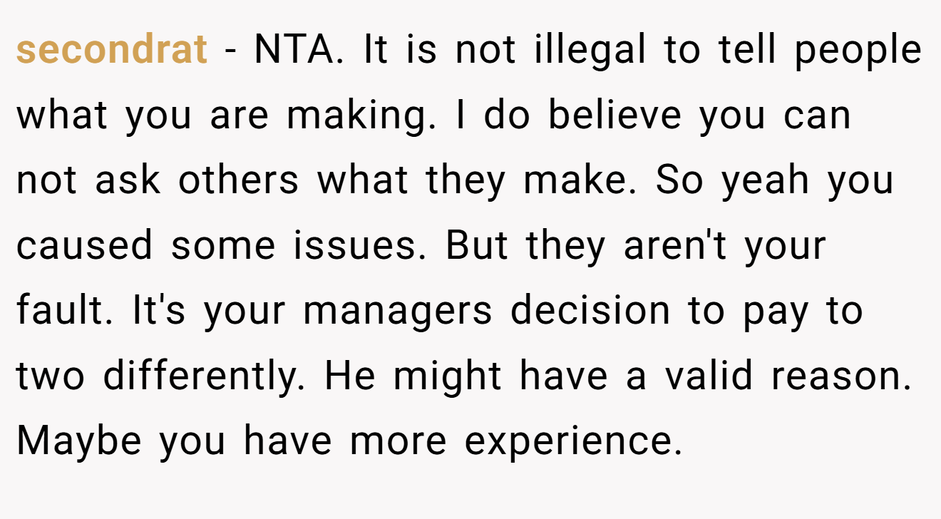 secondrat - NTA. It is not illegal to tell people what you are making. I do believe you can not ask others what they make. So yeah you caused some issues. But they aren't your fault. It's your managers decision to pay to two differently. He might have a valid reason. Maybe you have more experience.