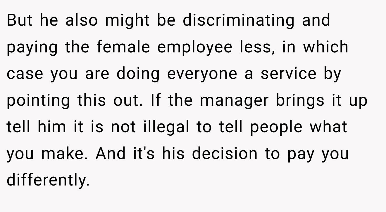 But he also might be discriminating and paying the female employee less, in which case you are doing everyone a service by pointing this out. If the manager brings it up tell him it is not illegal to tell people what you make. And it's his decision to pay you differently.