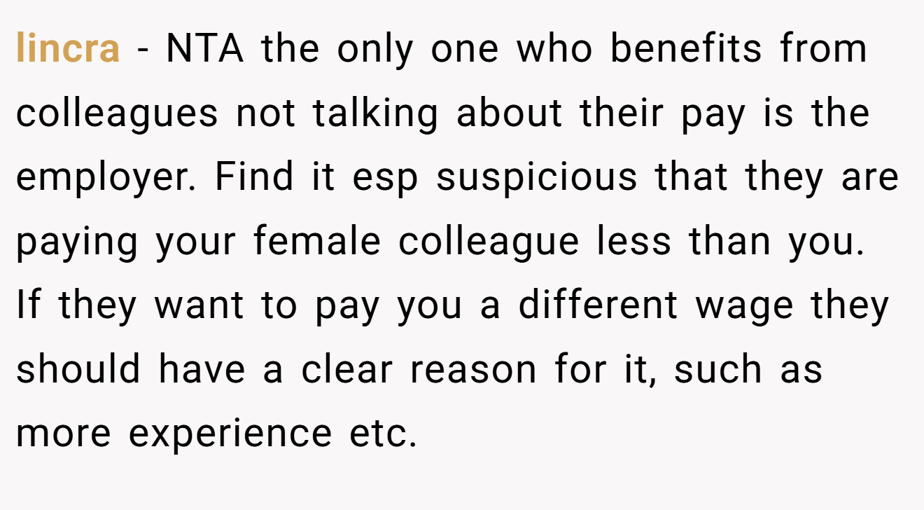 lincra - NTA the only one who benefits from colleagues not talking about their pay is the employer. Find it esp suspicious that they are paying your female colleague less than you. If they want to pay you a different wage they should have a clear reason for it, such as more experience etc.