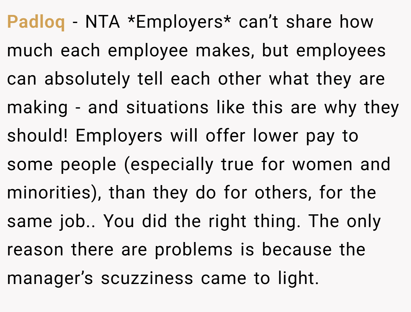 Padloq - NTA *Employers* can’t share how much each employee makes, but employees can absolutely tell each other what they are making - and situations like this are why they should! Employers will offer lower pay to some people (especially true for women and minorities), than they do for others, for the same job.. You did the right thing. The only reason there are problems is because the manager’s scuzziness came to light.