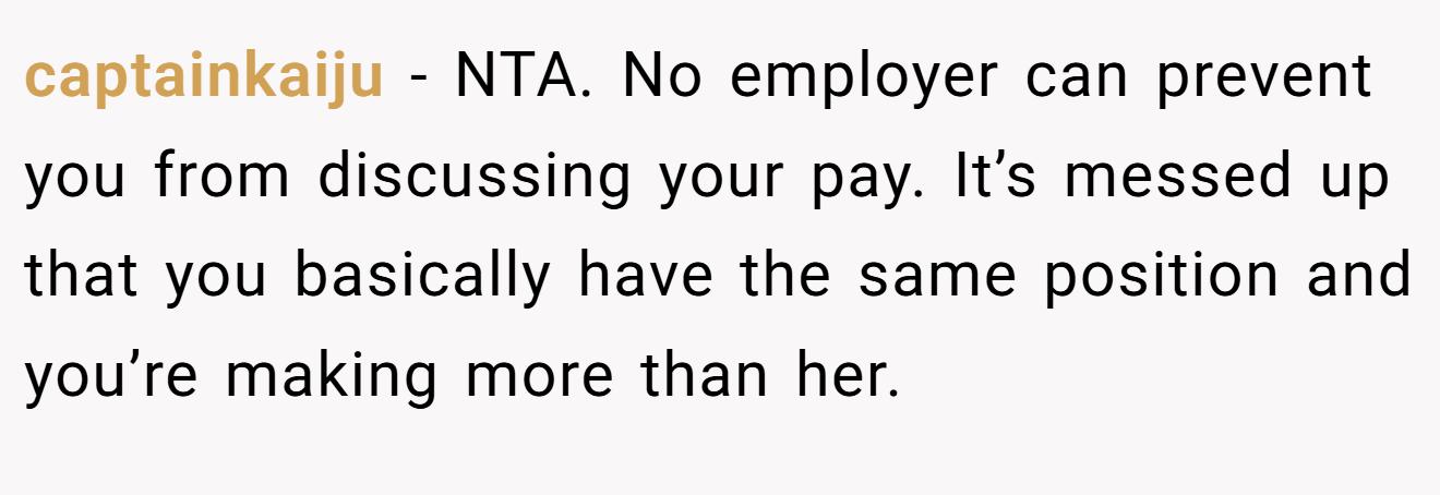 captainkaiju - NTA. No employer can prevent you from discussing your pay. It’s messed up that you basically have the same position and you’re making more than her.