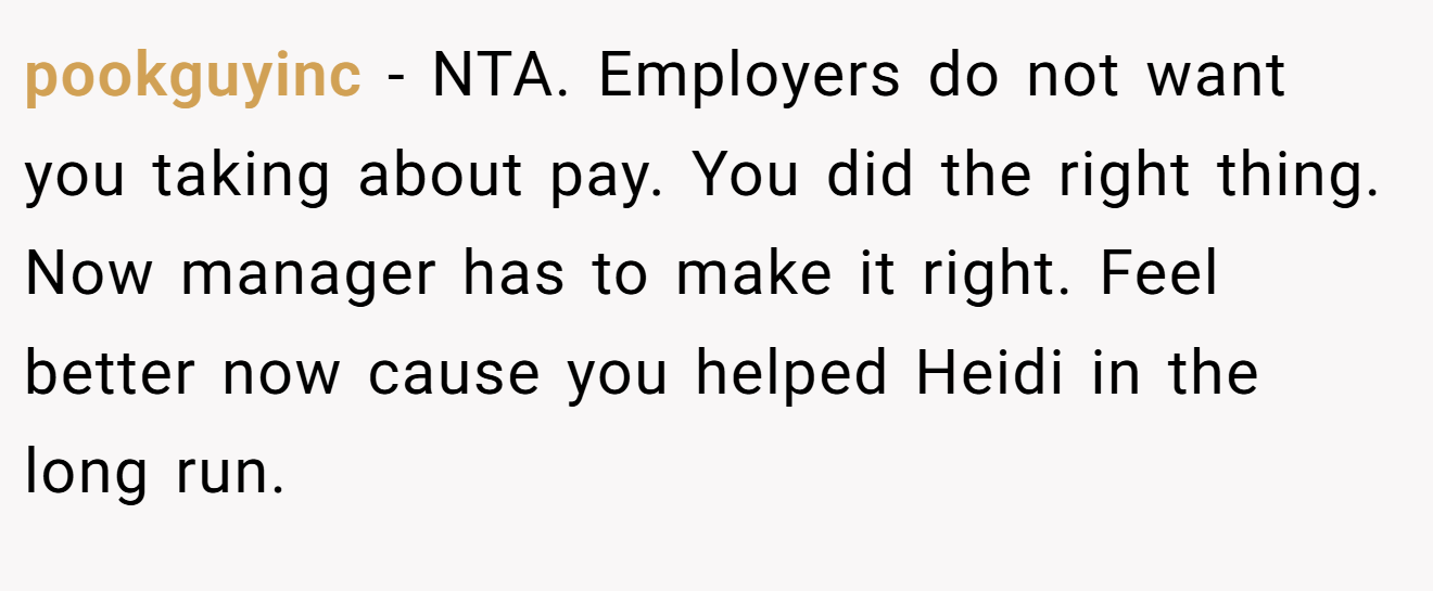 pookguyinc - NTA. Employers do not want you taking about pay. You did the right thing. Now manager has to make it right. Feel better now cause you helped Heidi in the long run.