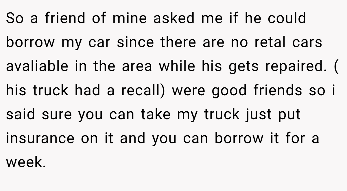 So a friend of mine asked me if he could borrow my car since there are no retal cars avaliable in the area while his gets repaired. ( his truck had a recall) were good friends so i said sure you can take my truck just put insurance on it and you can borrow it for a week.
