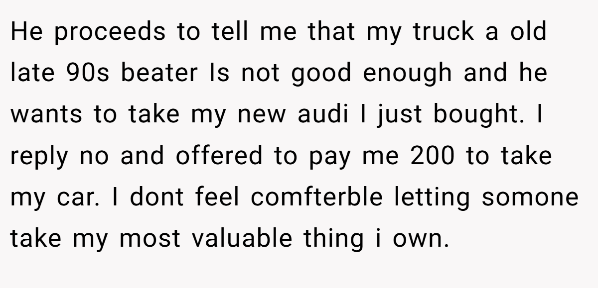 He proceeds to tell me that my truck a old late 90s beater Is not good enough and he wants to take my new audi I just bought. I reply no and offered to pay me 200 to take my car. I dont feel comfterble letting somone take my most valuable thing i own.