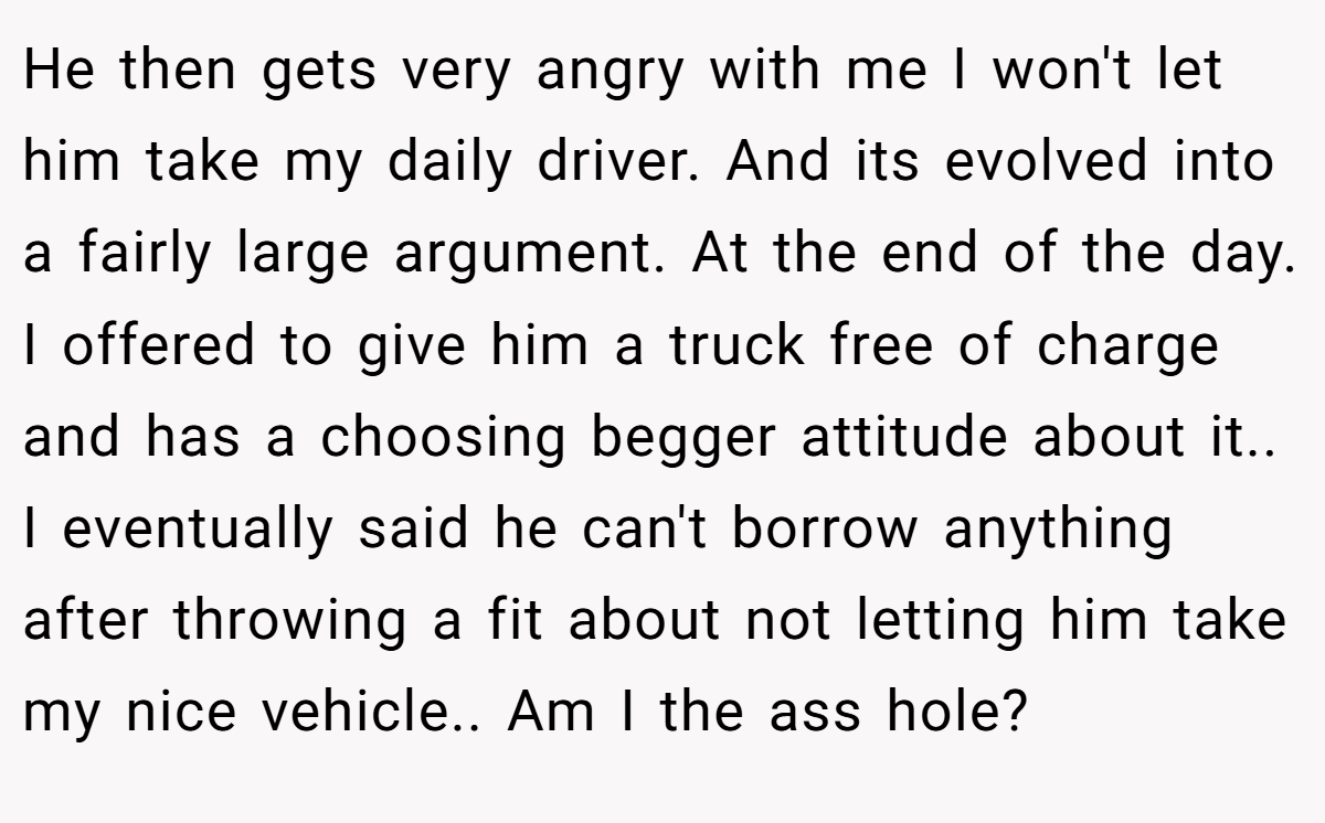He then gets very angry with me I won't let him take my daily driver. And its evolved into a fairly large argument. At the end of the day. I offered to give him a truck free of charge and has a choosing begger attitude about it.. I eventually said he can't borrow anything after throwing a fit about not letting him take my nice vehicle.. Am I the ass hole?